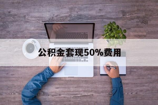 最新公积金套现50%费用方法分析(最方便真实的乐清公积金套现需要什么手续方法)