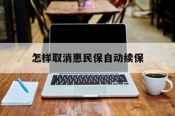 最新怎样取消惠民保自动续保方法分析(最方便真实的乐清怎样取消惠民保自动续保业务方法)