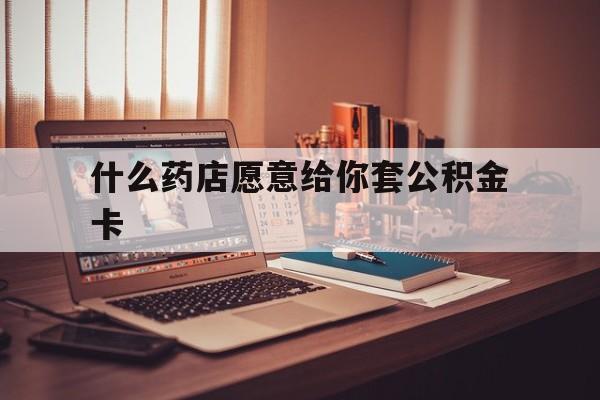最新什么药店愿意给你套公积金卡方法分析(最方便真实的乐清什么药店愿意给你套公积金卡的钱方法)