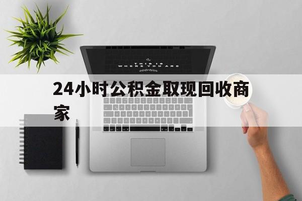 最新24小时公积金取现回收商家方法分析(最方便真实的乐清公积金取现需要多少手续费方法)